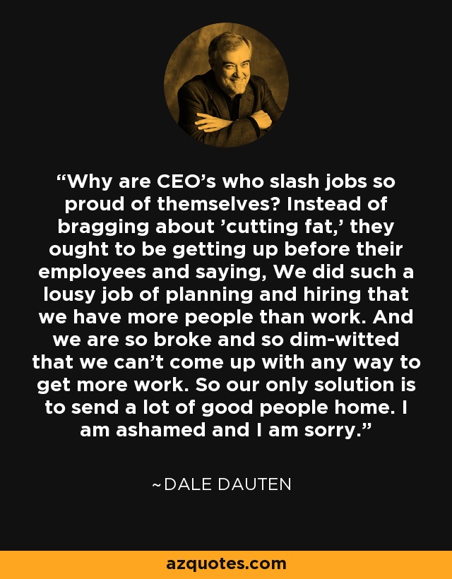 Why are CEO's who slash jobs so proud of themselves? Instead of bragging about 'cutting fat,' they ought to be getting up before their employees and saying, We did such a lousy job of planning and hiring that we have more people than work. And we are so broke and so dim-witted that we can't come up with any way to get more work. So our only solution is to send a lot of good people home. I am ashamed and I am sorry. - Dale Dauten