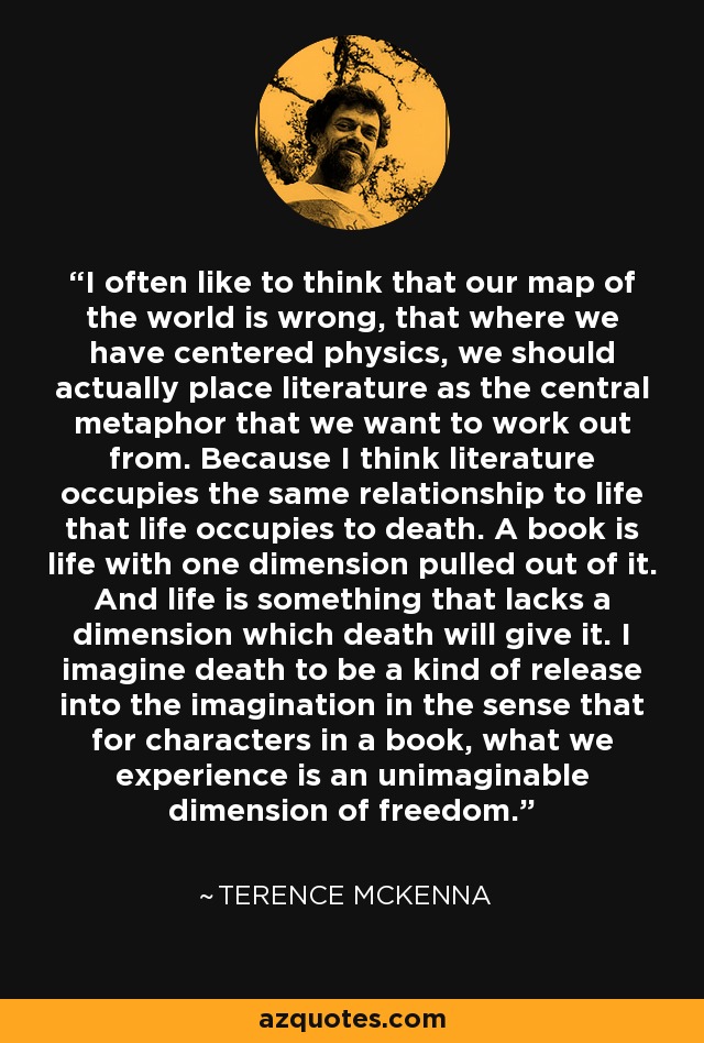 I often like to think that our map of the world is wrong, that where we have centered physics, we should actually place literature as the central metaphor that we want to work out from. Because I think literature occupies the same relationship to life that life occupies to death. A book is life with one dimension pulled out of it. And life is something that lacks a dimension which death will give it. I imagine death to be a kind of release into the imagination in the sense that for characters in a book, what we experience is an unimaginable dimension of freedom. - Terence McKenna