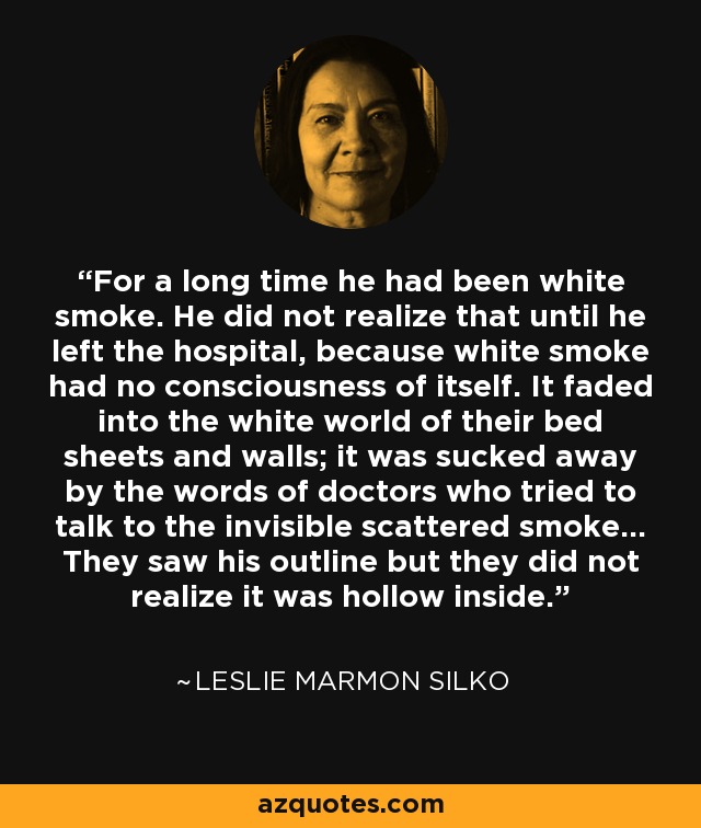 For a long time he had been white smoke. He did not realize that until he left the hospital, because white smoke had no consciousness of itself. It faded into the white world of their bed sheets and walls; it was sucked away by the words of doctors who tried to talk to the invisible scattered smoke... They saw his outline but they did not realize it was hollow inside. - Leslie Marmon Silko