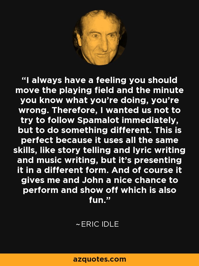 I always have a feeling you should move the playing field and the minute you know what you're doing, you're wrong. Therefore, I wanted us not to try to follow Spamalot immediately, but to do something different. This is perfect because it uses all the same skills, like story telling and lyric writing and music writing, but it's presenting it in a different form. And of course it gives me and John a nice chance to perform and show off which is also fun. - Eric Idle