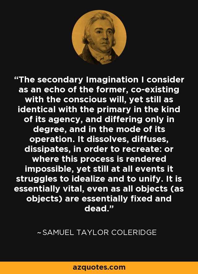 The secondary Imagination I consider as an echo of the former, co-existing with the conscious will, yet still as identical with the primary in the kind of its agency, and differing only in degree, and in the mode of its operation. It dissolves, diffuses, dissipates, in order to recreate: or where this process is rendered impossible, yet still at all events it struggles to idealize and to unify. It is essentially vital, even as all objects (as objects) are essentially fixed and dead. - Samuel Taylor Coleridge