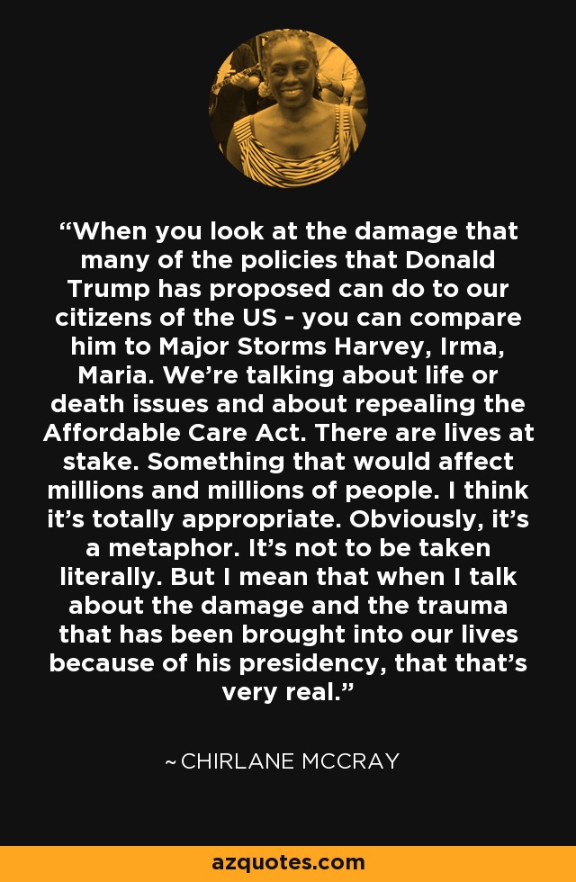 When you look at the damage that many of the policies that Donald Trump has proposed can do to our citizens of the US - you can compare him to Major Storms Harvey, Irma, Maria. We're talking about life or death issues and about repealing the Affordable Care Act. There are lives at stake. Something that would affect millions and millions of people. I think it's totally appropriate. Obviously, it's a metaphor. It's not to be taken literally. But I mean that when I talk about the damage and the trauma that has been brought into our lives because of his presidency, that that's very real. - Chirlane McCray
