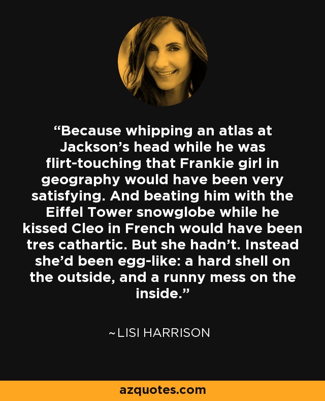 Because whipping an atlas at Jackson's head while he was flirt-touching that Frankie girl in geography would have been very satisfying. And beating him with the Eiffel Tower snowglobe while he kissed Cleo in French would have been tres cathartic. But she hadn't. Instead she'd been egg-like: a hard shell on the outside, and a runny mess on the inside. - Lisi Harrison