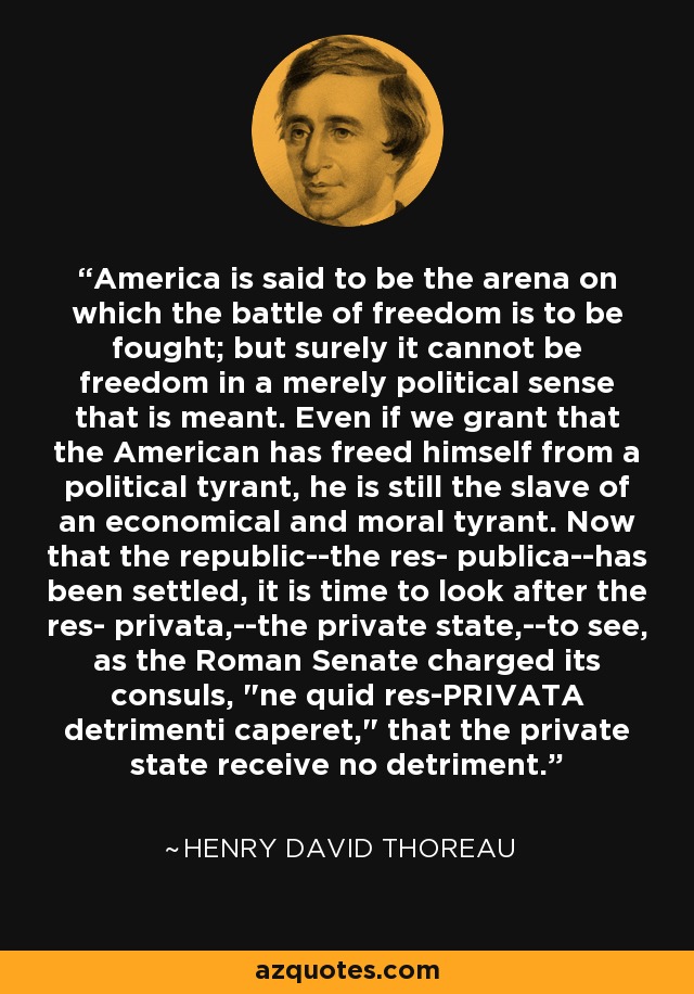 America is said to be the arena on which the battle of freedom is to be fought; but surely it cannot be freedom in a merely political sense that is meant. Even if we grant that the American has freed himself from a political tyrant, he is still the slave of an economical and moral tyrant. Now that the republic--the res- publica--has been settled, it is time to look after the res- privata,--the private state,--to see, as the Roman Senate charged its consuls, 