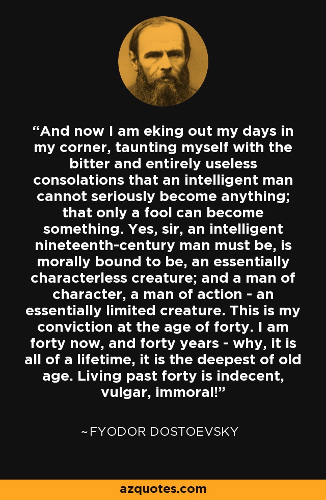 And now I am eking out my days in my corner, taunting myself with the bitter and entirely useless consolations that an intelligent man cannot seriously become anything; that only a fool can become something. Yes, sir, an intelligent nineteenth-century man must be, is morally bound to be, an essentially characterless creature; and a man of character, a man of action - an essentially limited creature. This is my conviction at the age of forty. I am forty now, and forty years - why, it is all of a lifetime, it is the deepest of old age. Living past forty is indecent, vulgar, immoral! - Fyodor Dostoevsky