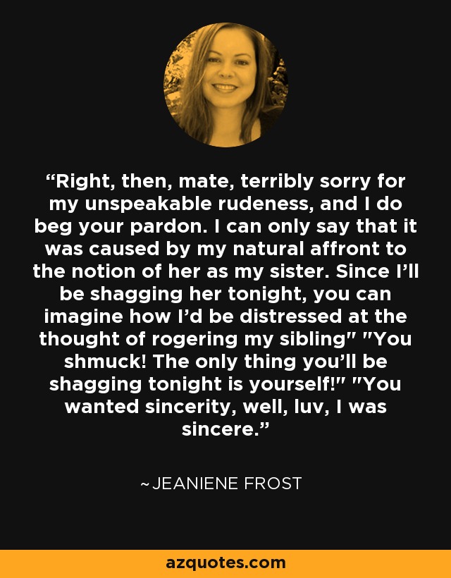 Right, then, mate, terribly sorry for my unspeakable rudeness, and I do beg your pardon. I can only say that it was caused by my natural affront to the notion of her as my sister. Since I'll be shagging her tonight, you can imagine how I'd be distressed at the thought of rogering my sibling