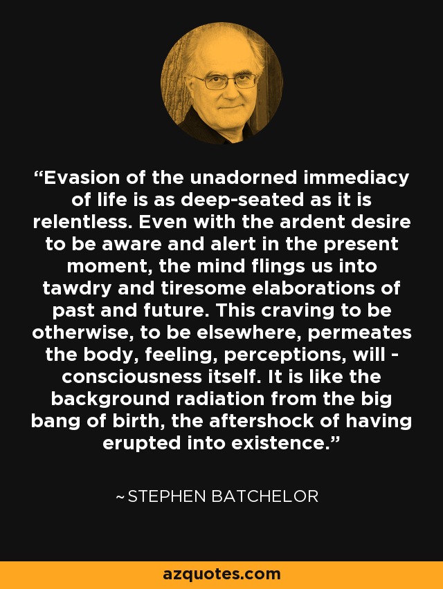 Evasion of the unadorned immediacy of life is as deep-seated as it is relentless. Even with the ardent desire to be aware and alert in the present moment, the mind flings us into tawdry and tiresome elaborations of past and future. This craving to be otherwise, to be elsewhere, permeates the body, feeling, perceptions, will - consciousness itself. It is like the background radiation from the big bang of birth, the aftershock of having erupted into existence. - Stephen Batchelor
