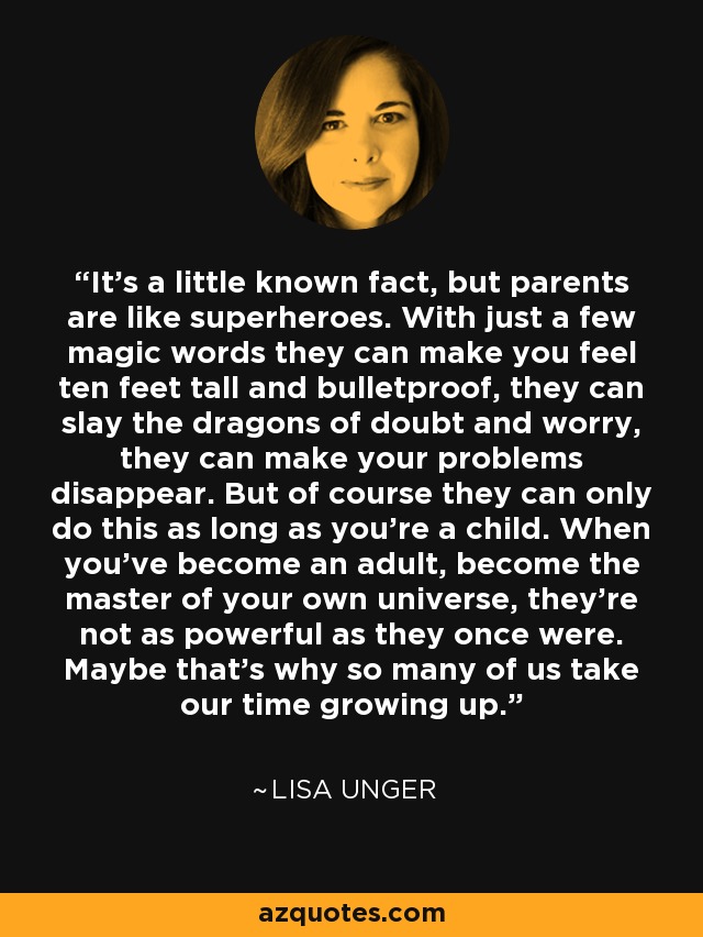 It's a little known fact, but parents are like superheroes. With just a few magic words they can make you feel ten feet tall and bulletproof, they can slay the dragons of doubt and worry, they can make your problems disappear. But of course they can only do this as long as you're a child. When you've become an adult, become the master of your own universe, they're not as powerful as they once were. Maybe that's why so many of us take our time growing up. - Lisa Unger