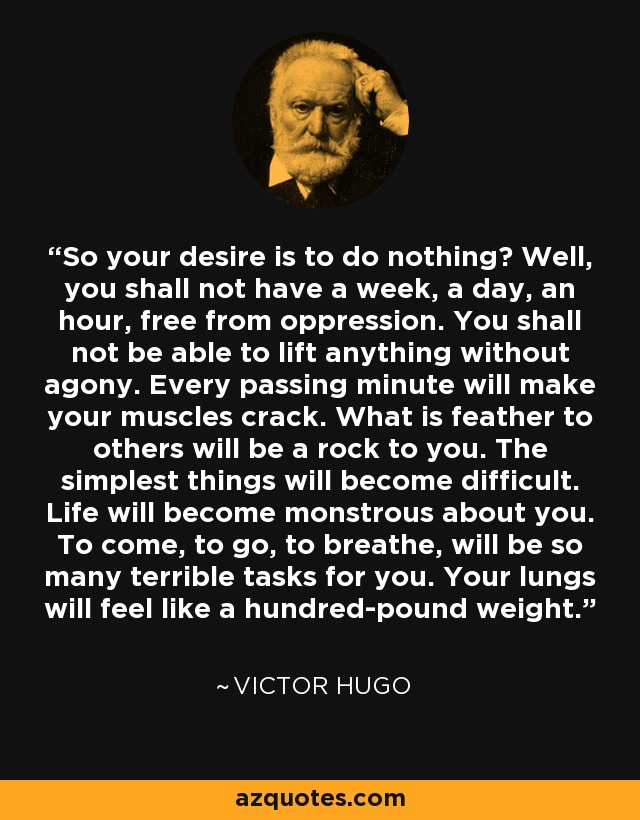 So your desire is to do nothing? Well, you shall not have a week, a day, an hour, free from oppression. You shall not be able to lift anything without agony. Every passing minute will make your muscles crack. What is feather to others will be a rock to you. The simplest things will become difficult. Life will become monstrous about you. To come, to go, to breathe, will be so many terrible tasks for you. Your lungs will feel like a hundred-pound weight. - Victor Hugo