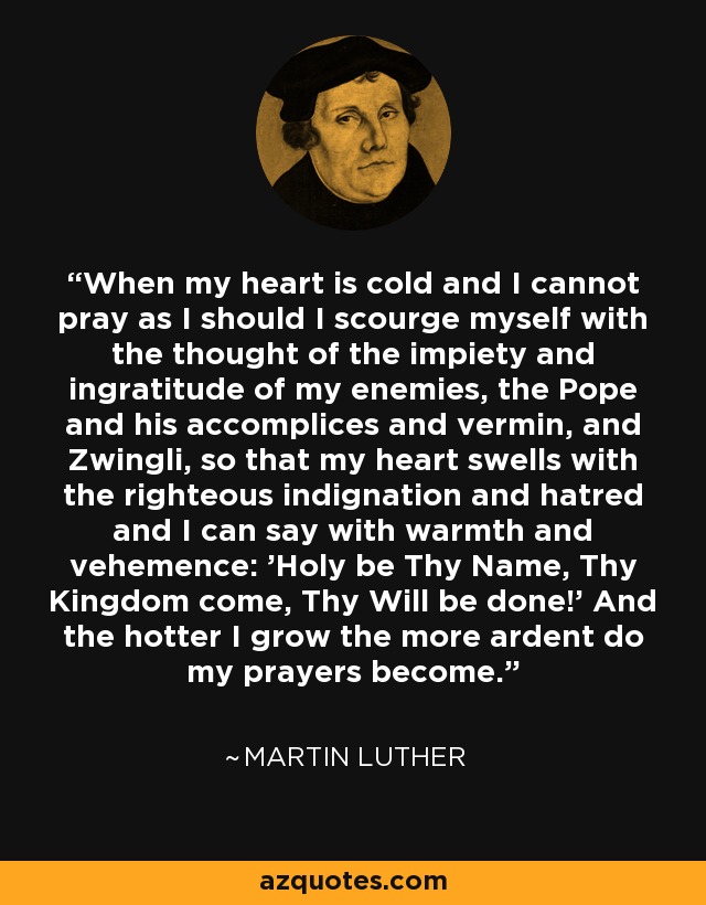 When my heart is cold and I cannot pray as I should I scourge myself with the thought of the impiety and ingratitude of my enemies, the Pope and his accomplices and vermin, and Zwingli, so that my heart swells with the righteous indignation and hatred and I can say with warmth and vehemence: 'Holy be Thy Name, Thy Kingdom come, Thy Will be done!' And the hotter I grow the more ardent do my prayers become. - Martin Luther