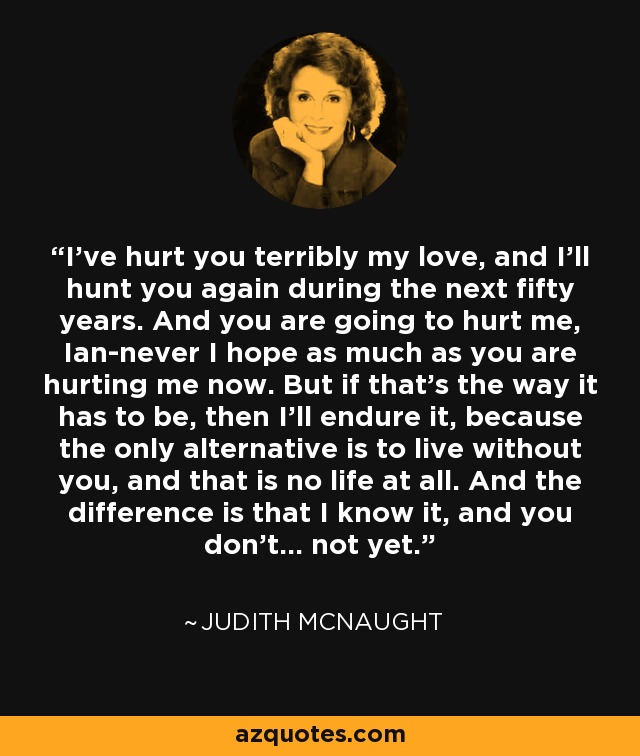 I've hurt you terribly my love, and I'll hunt you again during the next fifty years. And you are going to hurt me, Ian-never I hope as much as you are hurting me now. But if that's the way it has to be, then I'll endure it, because the only alternative is to live without you, and that is no life at all. And the difference is that I know it, and you don't... not yet. - Judith McNaught