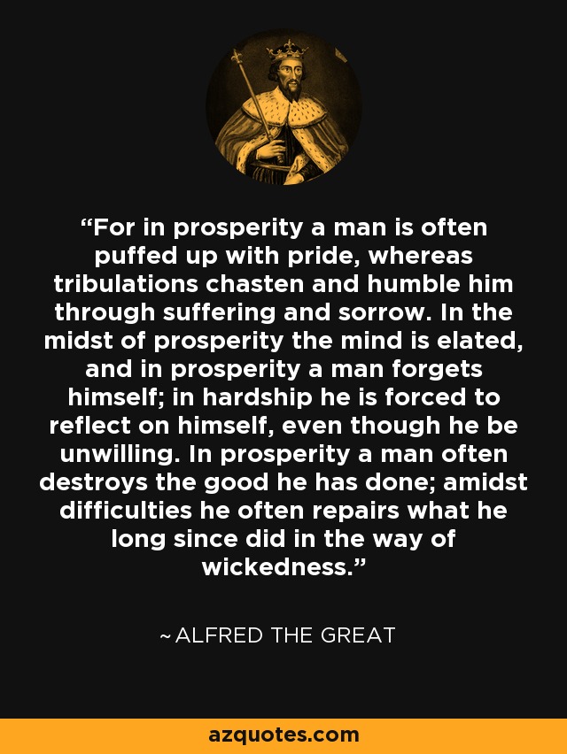 For in prosperity a man is often puffed up with pride, whereas tribulations chasten and humble him through suffering and sorrow. In the midst of prosperity the mind is elated, and in prosperity a man forgets himself; in hardship he is forced to reflect on himself, even though he be unwilling. In prosperity a man often destroys the good he has done; amidst difficulties he often repairs what he long since did in the way of wickedness. - Alfred the Great