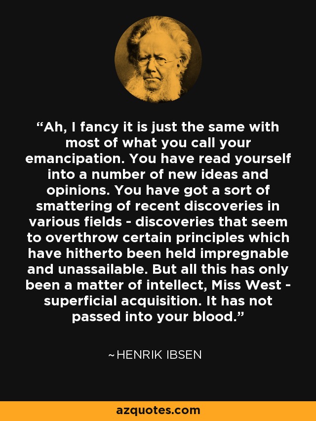 Ah, I fancy it is just the same with most of what you call your emancipation. You have read yourself into a number of new ideas and opinions. You have got a sort of smattering of recent discoveries in various fields - discoveries that seem to overthrow certain principles which have hitherto been held impregnable and unassailable. But all this has only been a matter of intellect, Miss West - superficial acquisition. It has not passed into your blood. - Henrik Ibsen