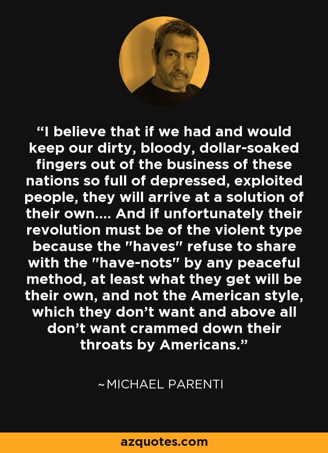 I believe that if we had and would keep our dirty, bloody, dollar-soaked fingers out of the business of these nations so full of depressed, exploited people, they will arrive at a solution of their own.... And if unfortunately their revolution must be of the violent type because the 