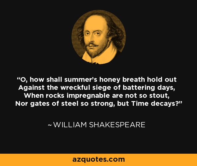 O, how shall summer's honey breath hold out Against the wreckful siege of battering days, When rocks impregnable are not so stout, Nor gates of steel so strong, but Time decays? - William Shakespeare