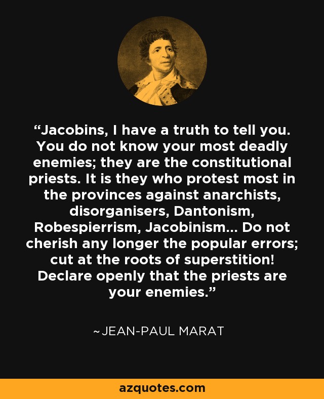 Jacobins, I have a truth to tell you. You do not know your most deadly enemies; they are the constitutional priests. It is they who protest most in the provinces against anarchists, disorganisers, Dantonism, Robespierrism, Jacobinism... Do not cherish any longer the popular errors; cut at the roots of superstition! Declare openly that the priests are your enemies. - Jean-Paul Marat