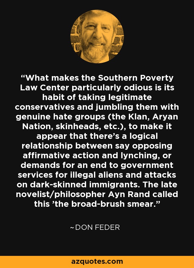 What makes the Southern Poverty Law Center particularly odious is its habit of taking legitimate conservatives and jumbling them with genuine hate groups (the Klan, Aryan Nation, skinheads, etc.), to make it appear that there's a logical relationship between say opposing affirmative action and lynching, or demands for an end to government services for illegal aliens and attacks on dark-skinned immigrants. The late novelist/philosopher Ayn Rand called this 'the broad-brush smear.' - Don Feder