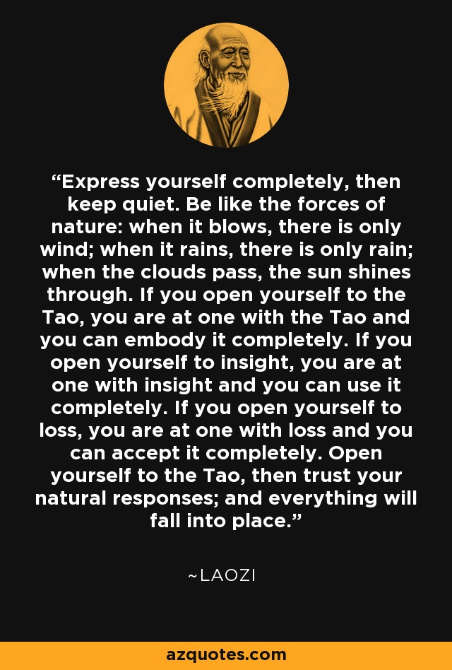 Express yourself completely, then keep quiet. Be like the forces of nature: when it blows, there is only wind; when it rains, there is only rain; when the clouds pass, the sun shines through. If you open yourself to the Tao, you are at one with the Tao and you can embody it completely. If you open yourself to insight, you are at one with insight and you can use it completely. If you open yourself to loss, you are at one with loss and you can accept it completely. Open yourself to the Tao, then trust your natural responses; and everything will fall into place. - Laozi