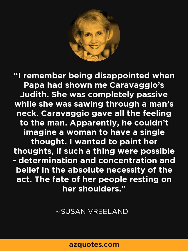 I remember being disappointed when Papa had shown me Caravaggio's Judith. She was completely passive while she was sawing through a man's neck. Caravaggio gave all the feeling to the man. Apparently, he couldn't imagine a woman to have a single thought. I wanted to paint her thoughts, if such a thing were possible - determination and concentration and belief in the absolute necessity of the act. The fate of her people resting on her shoulders. - Susan Vreeland