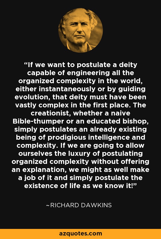 If we want to postulate a deity capable of engineering all the organized complexity in the world, either instantaneously or by guiding evolution, that deity must have been vastly complex in the first place. The creationist, whether a naive Bible-thumper or an educated bishop, simply postulates an already existing being of prodigious intelligence and complexity. If we are going to allow ourselves the luxury of postulating organized complexity without offering an explanation, we might as well make a job of it and simply postulate the existence of life as we know it! - Richard Dawkins
