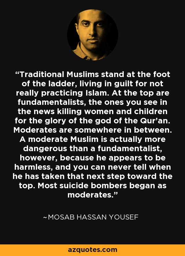 Traditional Muslims stand at the foot of the ladder, living in guilt for not really practicing Islam. At the top are fundamentalists, the ones you see in the news killing women and children for the glory of the god of the Qur'an. Moderates are somewhere in between. A moderate Muslim is actually more dangerous than a fundamentalist, however, because he appears to be harmless, and you can never tell when he has taken that next step toward the top. Most suicide bombers began as moderates. - Mosab Hassan Yousef