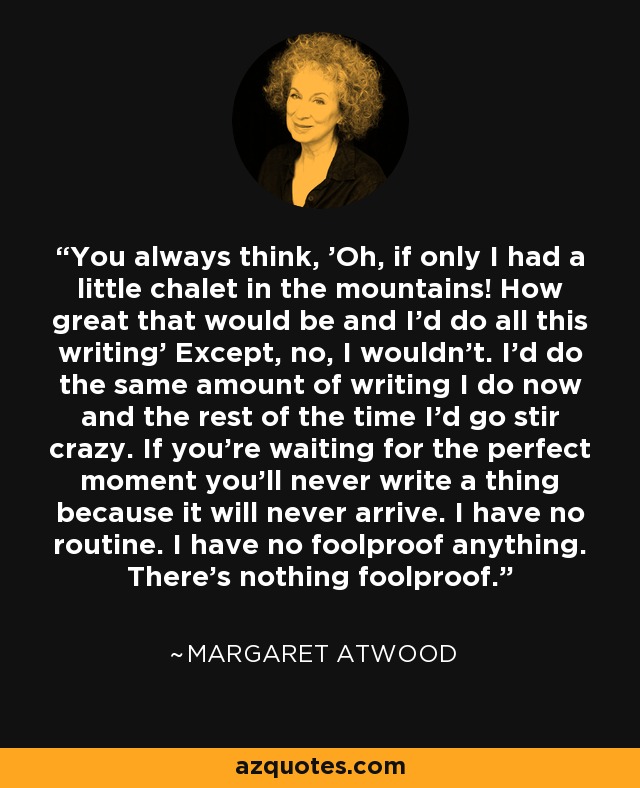 You always think, 'Oh, if only I had a little chalet in the mountains! How great that would be and I'd do all this writing' Except, no, I wouldn't. I'd do the same amount of writing I do now and the rest of the time I'd go stir crazy. If you're waiting for the perfect moment you'll never write a thing because it will never arrive. I have no routine. I have no foolproof anything. There's nothing foolproof. - Margaret Atwood