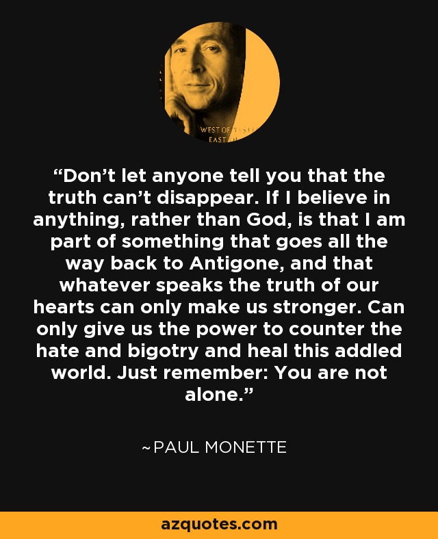 Don't let anyone tell you that the truth can't disappear. If I believe in anything, rather than God, is that I am part of something that goes all the way back to Antigone, and that whatever speaks the truth of our hearts can only make us stronger. Can only give us the power to counter the hate and bigotry and heal this addled world. Just remember: You are not alone. - Paul Monette