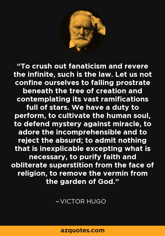 To crush out fanaticism and revere the infinite, such is the law. Let us not confine ourselves to falling prostrate beneath the tree of creation and contemplating its vast ramifications full of stars. We have a duty to perform, to cultivate the human soul, to defend mystery against miracle, to adore the incomprehensible and to reject the absurd; to admit nothing that is inexplicable excepting what is necessary, to purify faith and obliterate superstition from the face of religion, to remove the vermin from the garden of God. - Victor Hugo