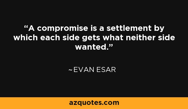 A compromise is a settlement by which each side gets what neither side wanted. - Evan Esar