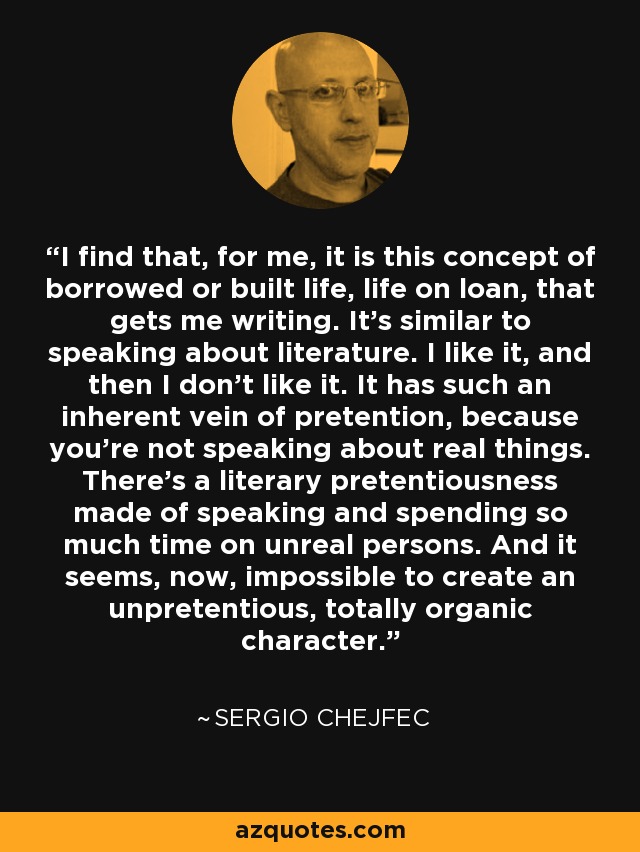 I find that, for me, it is this concept of borrowed or built life, life on loan, that gets me writing. It's similar to speaking about literature. I like it, and then I don't like it. It has such an inherent vein of pretention, because you're not speaking about real things. There's a literary pretentiousness made of speaking and spending so much time on unreal persons. And it seems, now, impossible to create an unpretentious, totally organic character. - Sergio Chejfec