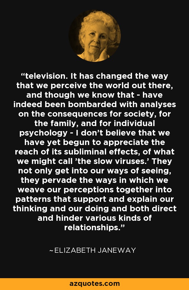 television. It has changed the way that we perceive the world out there, and though we know that - have indeed been bombarded with analyses on the consequences for society, for the family, and for individual psychology - I don't believe that we have yet begun to appreciate the reach of its subliminal effects, of what we might call 'the slow viruses.' They not only get into our ways of seeing, they pervade the ways in which we weave our perceptions together into patterns that support and explain our thinking and our doing and both direct and hinder various kinds of relationships. - Elizabeth Janeway