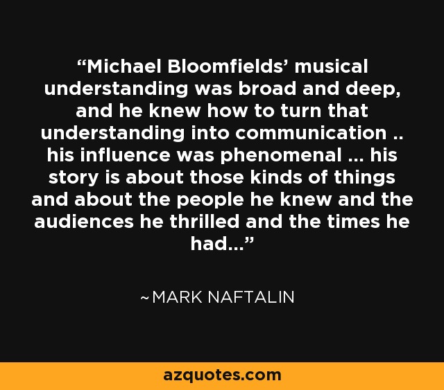 Michael Bloomfields' musical understanding was broad and deep, and he knew how to turn that understanding into communication .. his influence was phenomenal ... his story is about those kinds of things and about the people he knew and the audiences he thrilled and the times he had... - Mark Naftalin