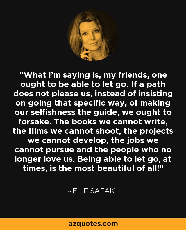 What i’m saying is, my friends, one ought to be able to let go. If a path does not please us, instead of insisting on going that specific way, of making our selfishness the guide, we ought to forsake. The books we cannot write, the films we cannot shoot, the projects we cannot develop, the jobs we cannot pursue and the people who no longer love us. Being able to let go, at times, is the most beautiful of all! - Elif Safak