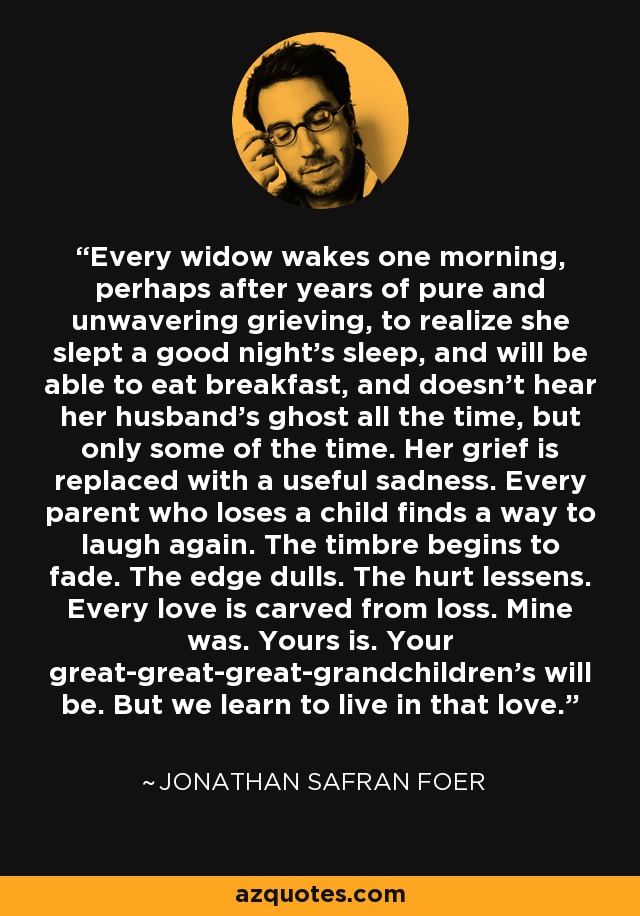 Every widow wakes one morning, perhaps after years of pure and unwavering grieving, to realize she slept a good night's sleep, and will be able to eat breakfast, and doesn't hear her husband's ghost all the time, but only some of the time. Her grief is replaced with a useful sadness. Every parent who loses a child finds a way to laugh again. The timbre begins to fade. The edge dulls. The hurt lessens. Every love is carved from loss. Mine was. Yours is. Your great-great-great-grandchildren's will be. But we learn to live in that love. - Jonathan Safran Foer