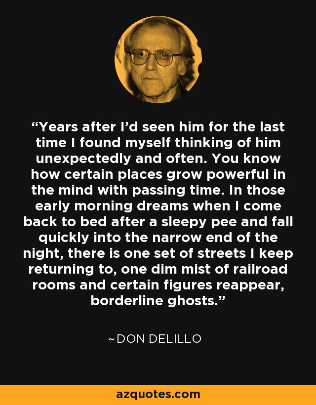 Years after I'd seen him for the last time I found myself thinking of him unexpectedly and often. You know how certain places grow powerful in the mind with passing time. In those early morning dreams when I come back to bed after a sleepy pee and fall quickly into the narrow end of the night, there is one set of streets I keep returning to, one dim mist of railroad rooms and certain figures reappear, borderline ghosts. - Don DeLillo