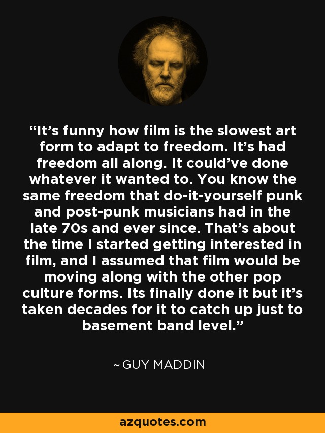 It's funny how film is the slowest art form to adapt to freedom. It's had freedom all along. It could've done whatever it wanted to. You know the same freedom that do-it-yourself punk and post-punk musicians had in the late 70s and ever since. That's about the time I started getting interested in film, and I assumed that film would be moving along with the other pop culture forms. Its finally done it but it's taken decades for it to catch up just to basement band level. - Guy Maddin