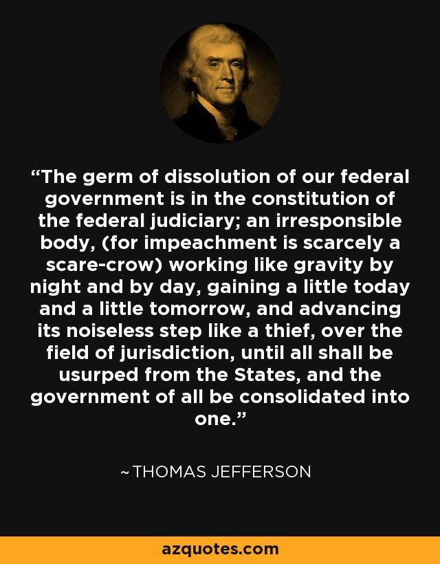 The germ of dissolution of our federal government is in the constitution of the federal judiciary; an irresponsible body, (for impeachment is scarcely a scare-crow) working like gravity by night and by day, gaining a little today and a little tomorrow, and advancing its noiseless step like a thief, over the field of jurisdiction, until all shall be usurped from the States, and the government of all be consolidated into one. - Thomas Jefferson