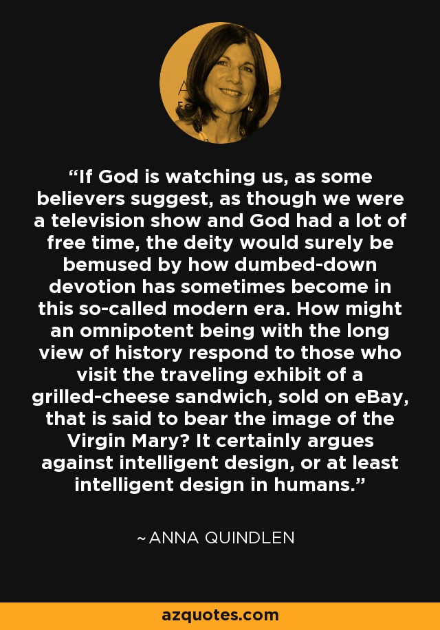 If God is watching us, as some believers suggest, as though we were a television show and God had a lot of free time, the deity would surely be bemused by how dumbed-down devotion has sometimes become in this so-called modern era. How might an omnipotent being with the long view of history respond to those who visit the traveling exhibit of a grilled-cheese sandwich, sold on eBay, that is said to bear the image of the Virgin Mary? It certainly argues against intelligent design, or at least intelligent design in humans. - Anna Quindlen