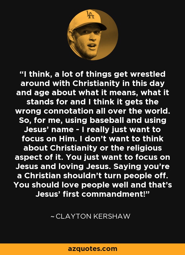 I think, a lot of things get wrestled around with Christianity in this day and age about what it means, what it stands for and I think it gets the wrong connotation all over the world. So, for me, using baseball and using Jesus' name - I really just want to focus on Him. I don't want to think about Christianity or the religious aspect of it. You just want to focus on Jesus and loving Jesus. Saying you're a Christian shouldn't turn people off. You should love people well and that's Jesus' first commandment! - Clayton Kershaw