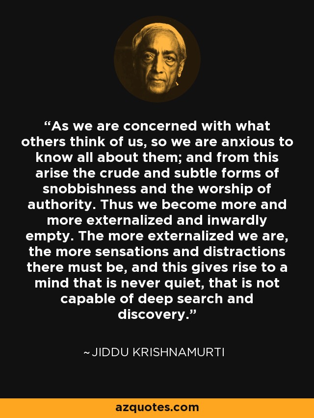 As we are concerned with what others think of us, so we are anxious to know all about them; and from this arise the crude and subtle forms of snobbishness and the worship of authority. Thus we become more and more externalized and inwardly empty. The more externalized we are, the more sensations and distractions there must be, and this gives rise to a mind that is never quiet, that is not capable of deep search and discovery. - Jiddu Krishnamurti