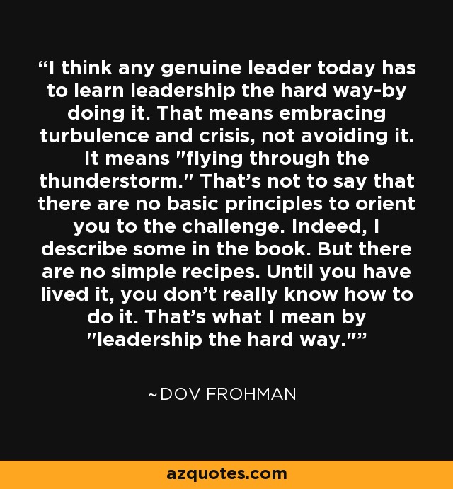 I think any genuine leader today has to learn leadership the hard way-by doing it. That means embracing turbulence and crisis, not avoiding it. It means 