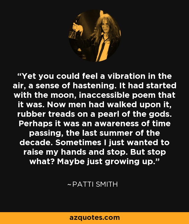 Yet you could feel a vibration in the air, a sense of hastening. It had started with the moon, inaccessible poem that it was. Now men had walked upon it, rubber treads on a pearl of the gods. Perhaps it was an awareness of time passing, the last summer of the decade. Sometimes I just wanted to raise my hands and stop. But stop what? Maybe just growing up. - Patti Smith