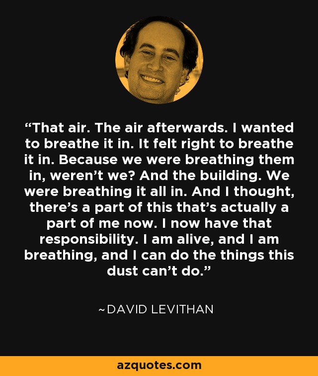 That air. The air afterwards. I wanted to breathe it in. It felt right to breathe it in. Because we were breathing them in, weren't we? And the building. We were breathing it all in. And I thought, there's a part of this that's actually a part of me now. I now have that responsibility. I am alive, and I am breathing, and I can do the things this dust can't do. - David Levithan