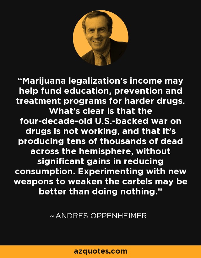 Marijuana legalization's income may help fund education, prevention and treatment programs for harder drugs. What's clear is that the four-decade-old U.S.-backed war on drugs is not working, and that it's producing tens of thousands of dead across the hemisphere, without significant gains in reducing consumption. Experimenting with new weapons to weaken the cartels may be better than doing nothing. - Andres Oppenheimer