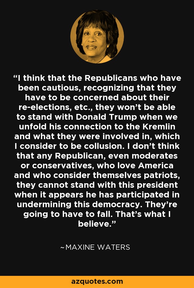 I think that the Republicans who have been cautious, recognizing that they have to be concerned about their re-elections, etc., they won't be able to stand with Donald Trump when we unfold his connection to the Kremlin and what they were involved in, which I consider to be collusion. I don't think that any Republican, even moderates or conservatives, who love America and who consider themselves patriots, they cannot stand with this president when it appears he has participated in undermining this democracy. They're going to have to fall. That's what I believe. - Maxine Waters