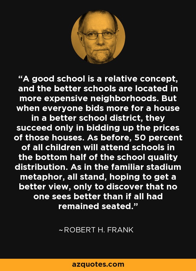 A good school is a relative concept, and the better schools are located in more expensive neighborhoods. But when everyone bids more for a house in a better school district, they succeed only in bidding up the prices of those houses. As before, 50 percent of all children will attend schools in the bottom half of the school quality distribution. As in the familiar stadium metaphor, all stand, hoping to get a better view, only to discover that no one sees better than if all had remained seated. - Robert H. Frank