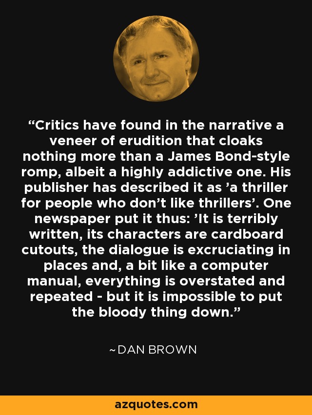 Critics have found in the narrative a veneer of erudition that cloaks nothing more than a James Bond-style romp, albeit a highly addictive one. His publisher has described it as 'a thriller for people who don't like thrillers'. One newspaper put it thus: 'It is terribly written, its characters are cardboard cutouts, the dialogue is excruciating in places and, a bit like a computer manual, everything is overstated and repeated - but it is impossible to put the bloody thing down. - Dan Brown