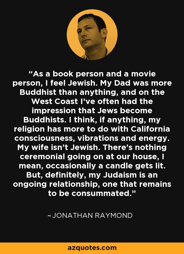 As a book person and a movie person, I feel Jewish. My Dad was more Buddhist than anything, and on the West Coast I've often had the impression that Jews become Buddhists. I think, if anything, my religion has more to do with California consciousness, vibrations and energy. My wife isn't Jewish. There's nothing ceremonial going on at our house, I mean, occasionally a candle gets lit. But, definitely, my Judaism is an ongoing relationship, one that remains to be consummated. - Jonathan Raymond