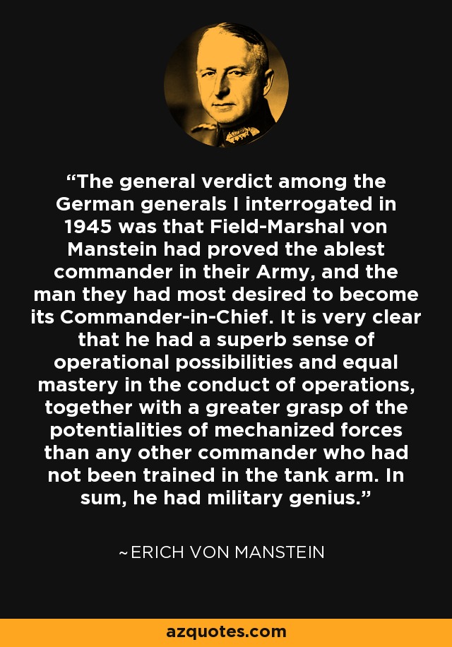 The general verdict among the German generals I interrogated in 1945 was that Field-Marshal von Manstein had proved the ablest commander in their Army, and the man they had most desired to become its Commander-in-Chief. It is very clear that he had a superb sense of operational possibilities and equal mastery in the conduct of operations, together with a greater grasp of the potentialities of mechanized forces than any other commander who had not been trained in the tank arm. In sum, he had military genius. - Erich von Manstein