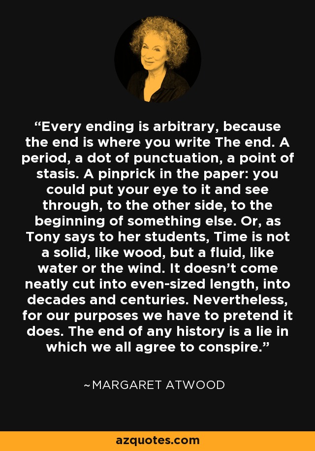 Every ending is arbitrary, because the end is where you write The end. A period, a dot of punctuation, a point of stasis. A pinprick in the paper: you could put your eye to it and see through, to the other side, to the beginning of something else. Or, as Tony says to her students, Time is not a solid, like wood, but a fluid, like water or the wind. It doesn't come neatly cut into even-sized length, into decades and centuries. Nevertheless, for our purposes we have to pretend it does. The end of any history is a lie in which we all agree to conspire. - Margaret Atwood